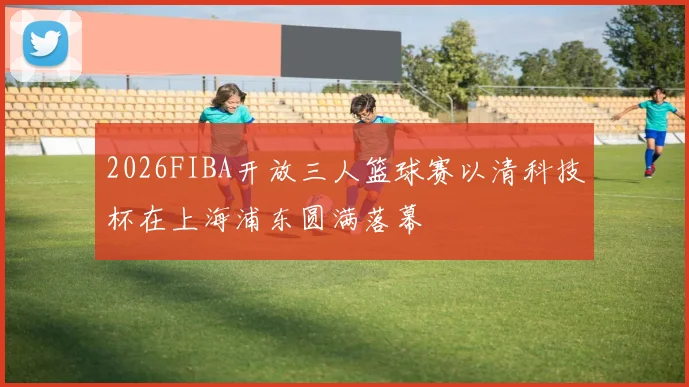 2026FIBA开放三人篮球赛以清科技杯在上海浦东圆满落幕