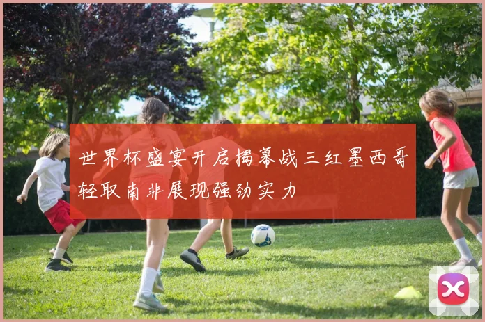 世界杯盛宴开启揭幕战三红墨西哥轻取南非展现强劲实力