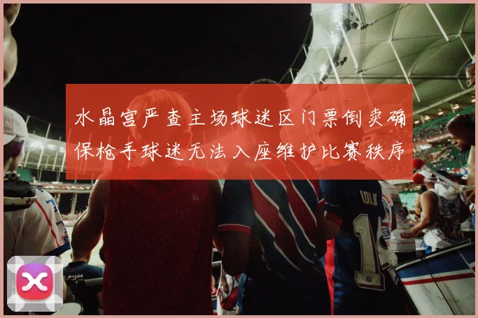 水晶宫严查主场球迷区门票倒卖确保枪手球迷无法入座维护比赛秩序