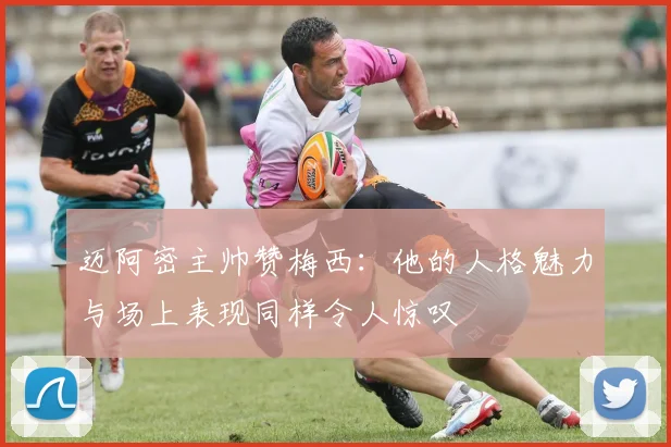 迈阿密主帅赞梅西：他的人格魅力与场上表现同样令人惊叹