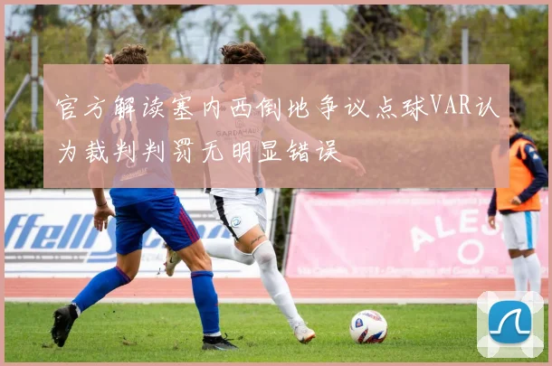 官方解读塞内西倒地争议点球VAR认为裁判判罚无明显错误