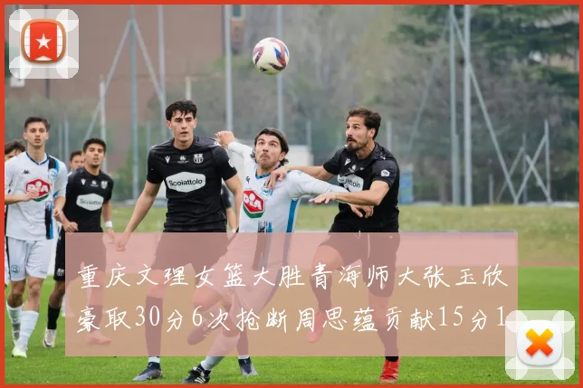 重庆文理女篮大胜青海师大张玉欣豪取30分6次抢断周思蕴贡献15分14篮板10助攻