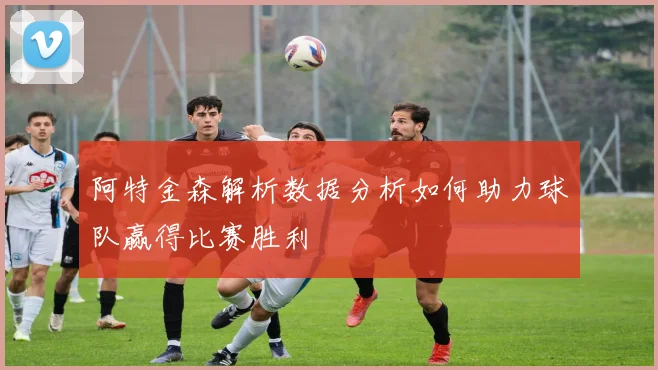 阿特金森解析数据分析如何助力球队赢得比赛胜利