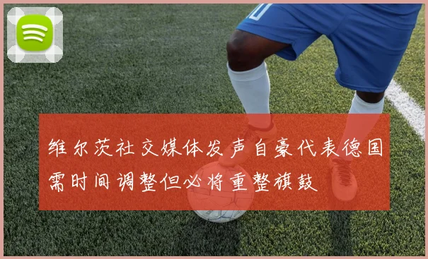 维尔茨社交媒体发声自豪代表德国需时间调整但必将重整旗鼓
