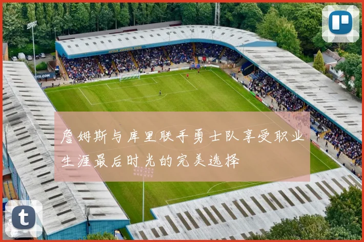 詹姆斯与库里联手勇士队享受职业生涯最后时光的完美选择