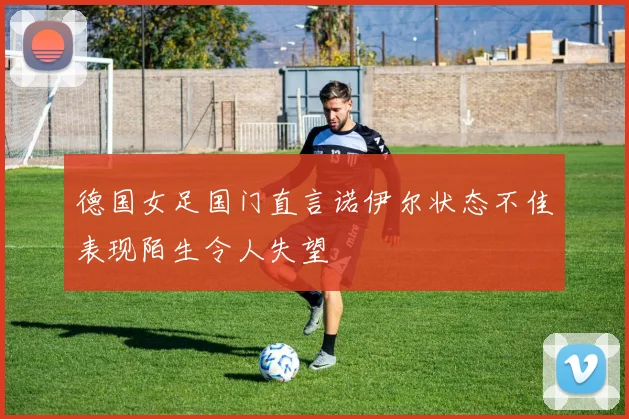 德国女足国门直言诺伊尔状态不佳表现陌生令人失望