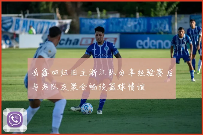 岳鑫回归旧主浙江队分享经验赛后与老队友聚会畅谈篮球情谊