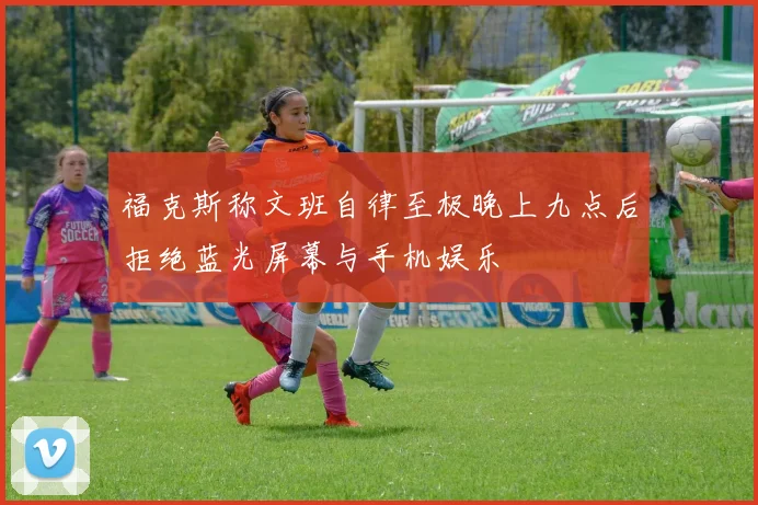 福克斯称文班自律至极晚上九点后拒绝蓝光屏幕与手机娱乐