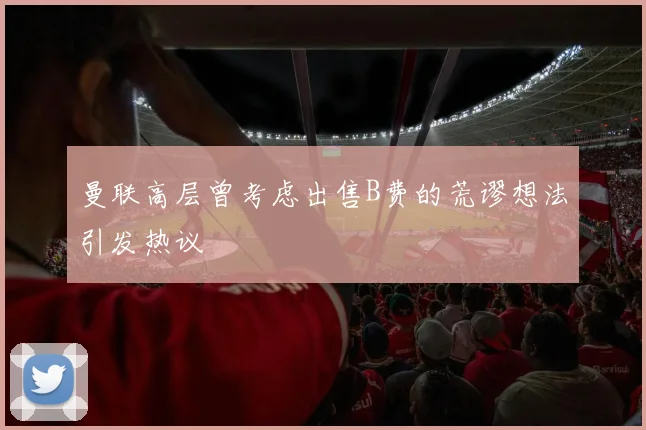 曼联高层曾考虑出售B费的荒谬想法引发热议